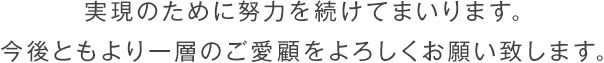 実現のために努力を続けてまいります。今後ともより一層のご愛顧をよろしくお願い致します。